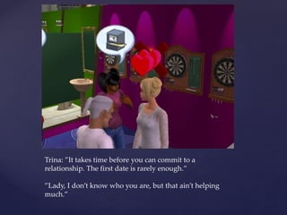 Trina: ”It takes time before you can commit to a
relationship. The first date is rarely enough.”
”Lady, I don’t know who you are, but that ain’t helping
much.”
 