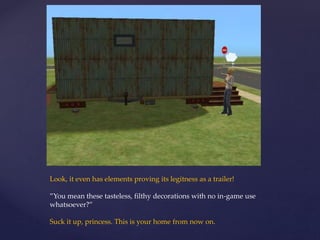 Look, it even has elements proving its legitness as a trailer!
”You mean these tasteless, filthy decorations with no in-game use
whatsoever?”
Suck it up, princess. This is your home from now on.
 