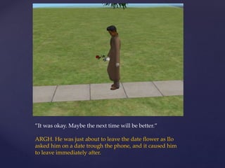 ”It was okay. Maybe the next time will be better.”
ARGH. He was just about to leave the date flower as Ilo
asked him on a date trough the phone, and it caused him
to leave immediately after.
 