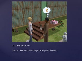 Ilo: ”Is that for me?”
Bruce: ”Yes, but I need to put it by your doorstep.”
 