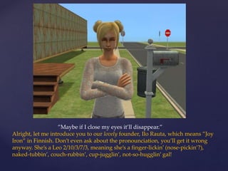 ”Maybe if I close my eyes it’ll disappear.”
Alright, let me introduce you to our lovely founder, Ilo Rauta, which means ”Joy
Iron” in Finnish. Don’t even ask about the pronounciation, you’ll get it wrong
anyway. She’s a Leo 2/10/3/7/3, meaning she’s a finger-lickin’ (nose-pickin’?),
naked-tubbin’, couch-rubbin’, cup-jugglin’, not-so-hugglin’ gal!
 