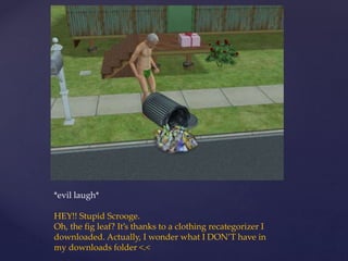 *evil laugh*
HEY!! Stupid Scrooge.
Oh, the fig leaf? It’s thanks to a clothing recategorizer I
downloaded. Actually, I wonder what I DON’T have in
my downloads folder <.<
 