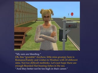 ”My ears are bleeding.”
Oh, fine *grumble* Anyhow, little miss grumpy here is
Romance/Family and wishes to Woohoo with 20 different
sims. Not too difficult methinks. Let’s just hope there are
enough Bearded Hat-bearing fishes in the sea.
”And they better not be too high in their career.”
 