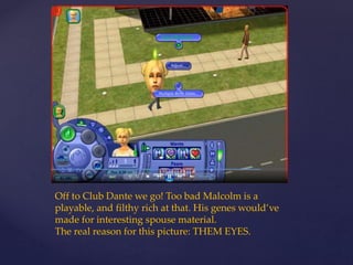 Off to Club Dante we go! Too bad Malcolm is a
playable, and filthy rich at that. His genes would’ve
made for interesting spouse material.
The real reason for this picture: THEM EYES.
 