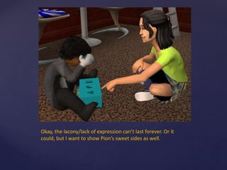 Okay, the lacony/lack of expression can’t last forever. Or it
could, but I want to show Pion’s sweet sides as well.
 