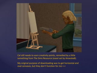 Cal still needs to earn creativity points, remedied by a little
something from The Sims Resource (easel set by AnoeskaB).
My original purpose of downloading was to get horizontal and
oval canvases, but they don’t function for me <.<
 