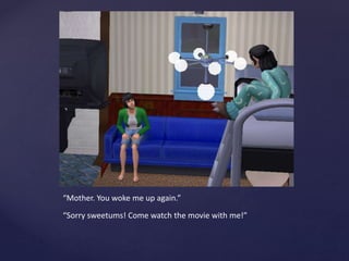 “Mother. You woke me up again.”
“Sorry sweetums! Come watch the movie with me!”
 