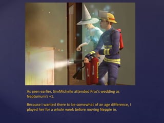 As seen earlier, SimMichelle attended Pras’s wedding as
Neptunium’s +1.
Because I wanted there to be somewhat of an age difference, I
played her for a whole week before moving Neppie in.
 