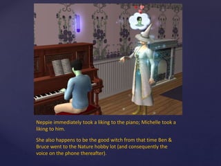 Neppie immediately took a liking to the piano; Michelle took a
liking to him.
She also happens to be the good witch from that time Ben &
Bruce went to the Nature hobby lot (and consequently the
voice on the phone thereafter).
 