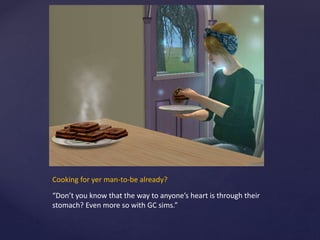 Cooking for yer man-to-be already?
“Don’t you know that the way to anyone’s heart is through their
stomach? Even more so with GC sims.”
 