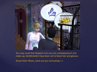 You may recall that Neppie’s turn-ons are unemployment and
make-up; SimMichelle’s have been set to black hair and glasses.
Shush Silver Moon, what are you insinuating <.<
 