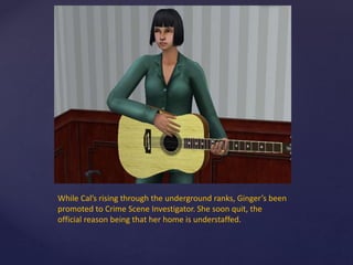 While Cal’s rising through the underground ranks, Ginger’s been
promoted to Crime Scene Investigator. She soon quit, the
official reason being that her home is understaffed.
 