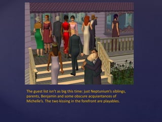 The guest list isn’t as big this time: just Neptunium’s siblings,
parents, Benjamin and some obscure acquiantances of
Michelle’s. The two kissing in the forefront are playables.
 
