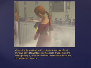 Witnessing the magic of birth reminded these two of their
primitive hatred towards each other. Since it was before the
naming dialogue, I was a bit worried that Michelle would run
off mid-labour to watch.
 