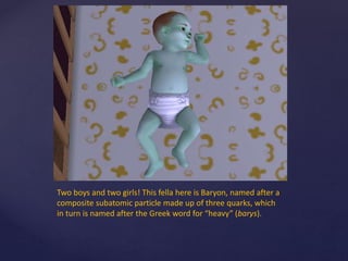 Two boys and two girls! This fella here is Baryon, named after a
composite subatomic particle made up of three quarks, which
in turn is named after the Greek word for “heavy” (barys).
 