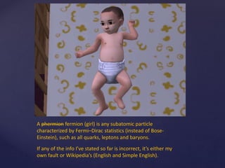 A phermion fermion (girl) is any subatomic particle
characterized by Fermi–Dirac statistics (instead of Bose-
Einstein), such as all quarks, leptons and baryons.
If any of the info I’ve stated so far is incorrect, it’s either my
own fault or Wikipedia’s (English and Simple English).
 