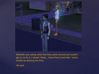 Michelle was asleep when the limo came around and couldn’t
get in; to fix it, I clicked “Nuke… Stuck Party Controller” which
ended up deleting the limo.
Oh well.
 