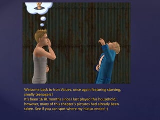 Welcome back to Iron Values, once again featuring starving,
smelly teenagers!
It’s been 16 RL months since I last played this household;
however, many of this chapter’s pictures had already been
taken. See if you can spot where my hiatus ended ;)
 