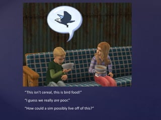 “This isn’t cereal, this is bird food!”
“I guess we really are poor.”
“How could a sim possibly live off of this?”
 