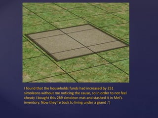 I found that the households funds had increased by 251
simoleons without me noticing the cause, so in order to not feel
cheaty I bought this 269 simoleon mat and stashed it in Mei’s
inventory. Now they’re back to living under a grand :’)
 