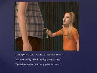 “Dad, I got A+. Dad. DAD. PAY ATTENTION TO ME.”
“Not now honey, I think the dog wants a treat.”
“*grumblemumble* I’m doing good for once…”
 