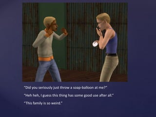 “Did you seriously just throw a soap-balloon at me?”
“Heh heh, I guess this thing has some good use after all.”
“This family is so weird.”
 