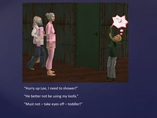 “Hurry up Lee, I need to shower!”
“He better not be using my loofa.”
“Must not – take eyes off – toddler!”
 