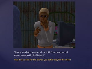 “Oh my plumbbob, please tell me I didn’t just see two old
people make out in the kitchen.”
Hey, if you come for the dinner, you better stay for the show!
 