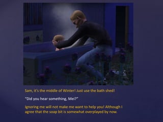 Sam, it’s the middle of Winter! Just use the bath shed!
“Did you hear something, Mei?”
Ignoring me will not make me want to help you! Although I
agree that the soap bit is somewhat overplayed by now.
 