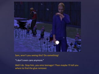 Sam, aren’t you seeing this? Do something!
“I don’t even care anymore.”
Well I do. Stop him, you emo teenager! Then maybe I’ll tell you
where to find the glue remover.
 