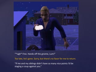 “*sigh* Fine. Hands off the gnome, Lum!”
Too late, he’s gone. Sorry, but there’s no favor for me to return.
“If me and my siblings didn’t have so many nice points I’d be
staging a coup against you.”
 