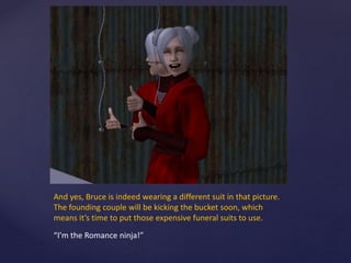 And yes, Bruce is indeed wearing a different suit in that picture.
The founding couple will be kicking the bucket soon, which
means it’s time to put those expensive funeral suits to use.
“I’m the Romance ninja!”
 