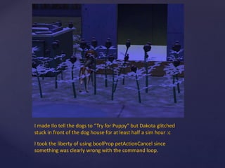 I made Ilo tell the dogs to “Try for Puppy” but Dakota glitched
stuck in front of the dog house for at least half a sim hour :c
I took the liberty of using boolProp petActionCancel since
something was clearly wrong with the command loop.
 