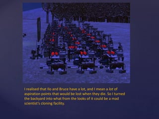 I realised that Ilo and Bruce have a lot, and I mean a lot of
aspiration points that would be lost when they die. So I turned
the backyard into what from the looks of it could be a mad
scientist’s cloning facility.
 