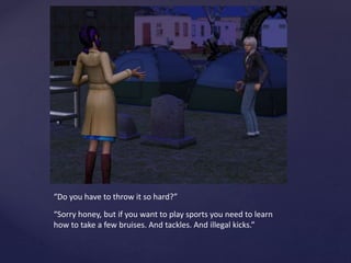 “Do you have to throw it so hard?”
“Sorry honey, but if you want to play sports you need to learn
how to take a few bruises. And tackles. And illegal kicks.”
 