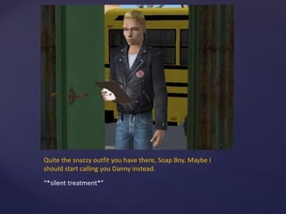 Quite the snazzy outfit you have there, Soap Boy. Maybe I
should start calling you Danny instead.
“*silent treatment*”
 