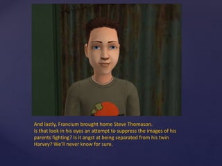 And lastly, Francium brought home Steve Thomason.
Is that look in his eyes an attempt to suppress the images of his
parents fighting? Is it angst at being separated from his twin
Harvey? We’ll never know for sure.
 