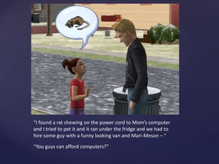 “I found a rat chewing on the power cord to Mom’s computer
and I tried to pet it and it ran under the fridge and we had to
hire some guy with a funny looking van and Mari-Meson – “
“You guys can afford computers?”
 