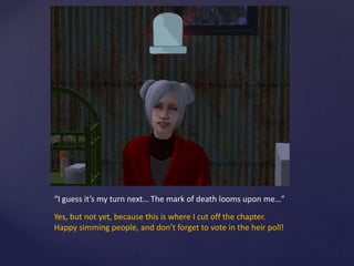 “I guess it’s my turn next… The mark of death looms upon me…”
Yes, but not yet, because this is where I cut off the chapter.
Happy simming people, and don’t forget to vote in the heir poll!
 