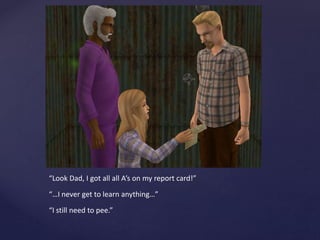 “Look Dad, I got all all A’s on my report card!”
“…I never get to learn anything…”
“I still need to pee.”
 