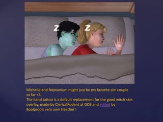 Michelle and Neptunium might just be my favorite sim couple
so far <3
The hand tattoo is a default replacement for the good witch skin
overlay, made by ClericalRodent at GOS and edited by
Boolprop’s very own Heather!
 