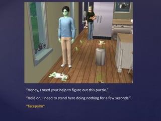 “Honey, I need your help to figure out this puzzle.”
“Hold on, I need to stand here doing nothing for a few seconds.”
*facepalm*
 