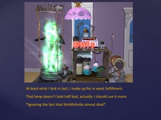 At least what I lack in tact, I make up for in want fulfillment.
That lamp doesn’t look half bad, actually. I should use it more.
*ignoring the fact that SimMichelle almost died*
 