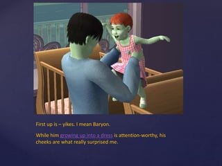 First up is – yikes. I mean Baryon.
While him growing up into a dress is attention-worthy, his
cheeks are what really surprised me.
 