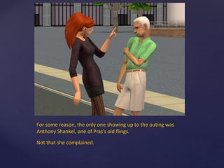 For some reason, the only one showing up to the outing was
Anthony Shankel, one of Pras’s old flings.
Not that she complained.
 