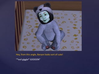 Hey, from this angle, Baryon looks sort of cute!
“*evil giggle* SOOOON”
 