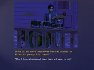 I hope you don’t mind that I moved the drums outside? The
kitchen was getting a little cramped.
“Hey, if the neighbors can’t sleep, that’s just a plus for me.”
 