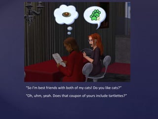 “So I’m best friends with both of my cats! Do you like cats?”
“Oh, uhm, yeah. Does that coupon of yours include tartlettes?”
 