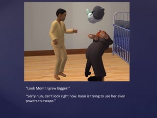 “Look Mom! I grew bigger!”
“Sorry hun, can’t look right now. Kaon is trying to use her alien
powers to escape.”
 
