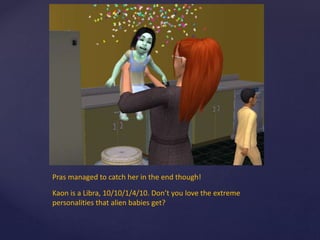 Pras managed to catch her in the end though!
Kaon is a Libra, 10/10/1/4/10. Don’t you love the extreme
personalities that alien babies get?
 